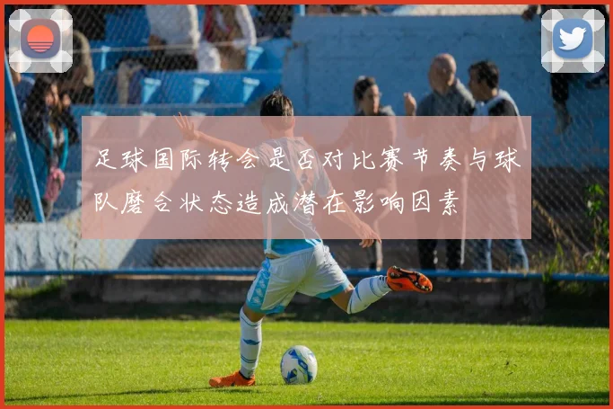 足球国际转会是否对比赛节奏与球队磨合状态造成潜在影响因素
