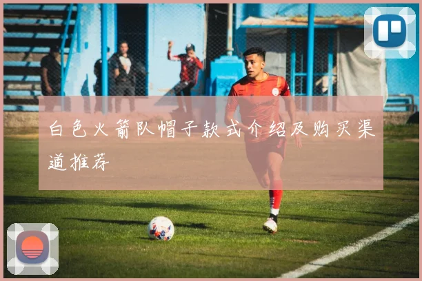 白色火箭队帽子款式介绍及购买渠道推荐